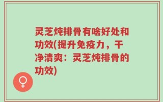 灵芝炖排骨有啥好处和功效(提升免疫力，干净清爽：灵芝炖排骨的功效)