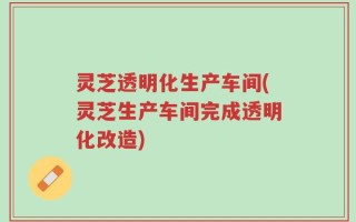 灵芝透明化生产车间(灵芝生产车间完成透明化改造)