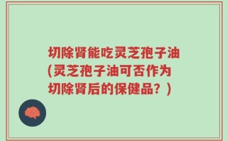 切除肾能吃灵芝孢子油(灵芝孢子油可否作为切除肾后的保健品？)