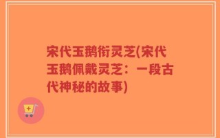 宋代玉鹅衔灵芝(宋代玉鹅佩戴灵芝：一段古代神秘的故事)