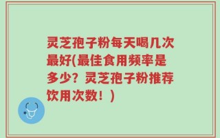 灵芝孢子粉每天喝几次最好(最佳食用频率是多少？灵芝孢子粉推荐饮用次数！)