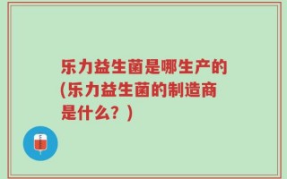 乐力益生菌是哪生产的(乐力益生菌的制造商是什么？)