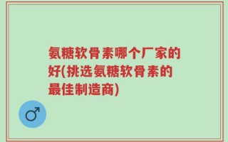 氨糖软骨素哪个厂家的好(挑选氨糖软骨素的最佳制造商)