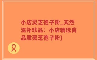 小店灵芝孢子粉_天然滋补珍品：小店精选高品质灵芝孢子粉)