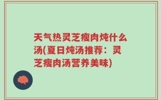 天气热灵芝瘦肉炖什么汤(夏日炖汤推荐：灵芝瘦肉汤营养美味)