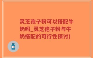 灵芝孢子粉可以搭配牛奶吗_灵芝孢子粉与牛奶搭配的可行性探讨)