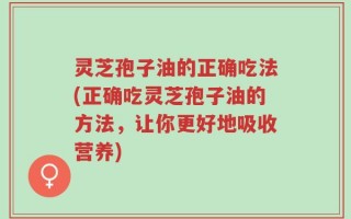 灵芝孢子油的正确吃法(正确吃灵芝孢子油的方法，让你更好地吸收营养)