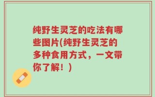纯野生灵芝的吃法有哪些图片(纯野生灵芝的多种食用方式，一文带你了解！)