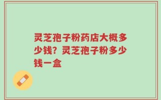 灵芝孢子粉药店大概多少钱？灵芝孢子粉多少钱一盒
