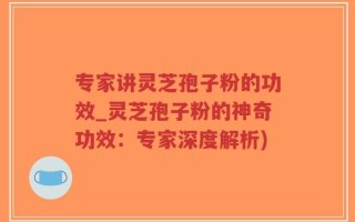 专家讲灵芝孢子粉的功效_灵芝孢子粉的神奇功效：专家深度解析)