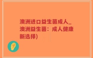 澳洲进口益生菌成人_澳洲益生菌：成人健康新选择)