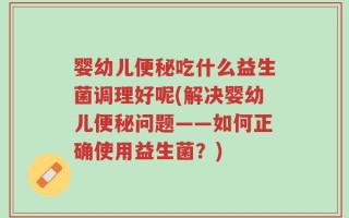 婴幼儿便秘吃什么益生菌调理好呢(解决婴幼儿便秘问题——如何正确使用益生菌？)