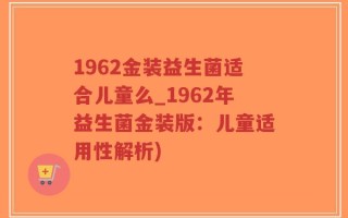 1962金装益生菌适合儿童么_1962年益生菌金装版：儿童适用性解析)