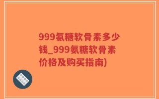 999氨糖软骨素多少钱_999氨糖软骨素价格及购买指南)