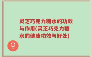 灵芝巧克力糖水的功效与作用(灵芝巧克力糖水的健康功效与好处)