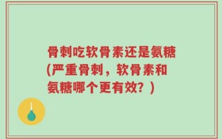 骨刺吃软骨素还是氨糖(严重骨刺，软骨素和氨糖哪个更有效？)