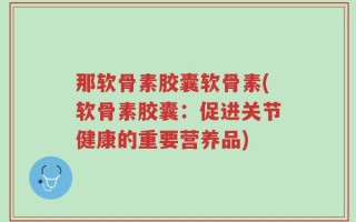 那软骨素胶囊软骨素(软骨素胶囊：促进关节健康的重要营养品)