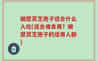 破壁灵芝孢子适合什么人吃(适合谁食用？破壁灵芝孢子的适用人群)