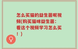 怎么买猫的益生菌呢视频(购买猫咪益生菌：看这个视频学习怎么买！)
