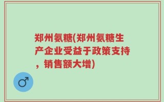郑州氨糖(郑州氨糖生产企业受益于政策支持，销售额大增)