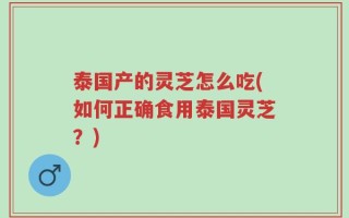 泰国产的灵芝怎么吃(如何正确食用泰国灵芝？)