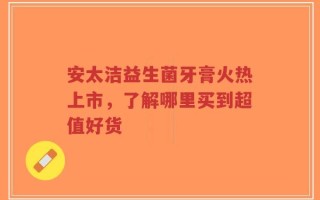 安太洁益生菌牙膏火热上市，了解哪里买到超值好货