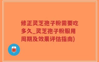 修正灵芝孢子粉需要吃多久_灵芝孢子粉服用周期及效果评估指南)