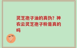 灵芝孢子油的真伪？神农云灵芝孢子粉是真的吗