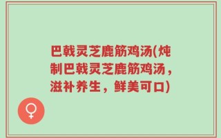 巴戟灵芝鹿筋鸡汤(炖制巴戟灵芝鹿筋鸡汤，滋补养生，鲜美可口)