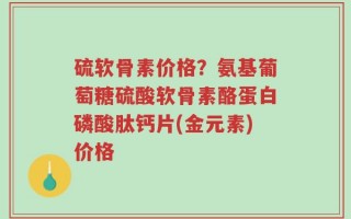 硫软骨素价格？氨基葡萄糖硫酸软骨素酪蛋白磷酸肽钙片(金元素)价格