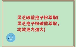 灵芝破壁孢子粉萃取(灵芝孢子粉破壁萃取，功效更为强大)