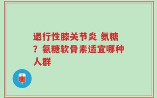 退行性膝关节炎 氨糖？氨糖软骨素适宜哪种人群