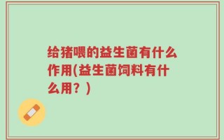 给猪喂的益生菌有什么作用(益生菌饲料有什么用？)