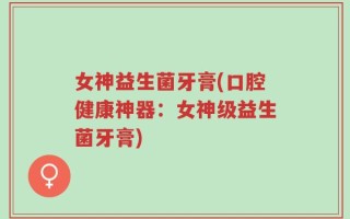 女神益生菌牙膏(口腔健康神器：女神级益生菌牙膏)