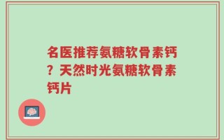 名医推荐氨糖软骨素钙？天然时光氨糖软骨素钙片