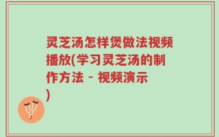 灵芝汤怎样煲做法视频播放(学习灵芝汤的制作方法 - 视频演示)