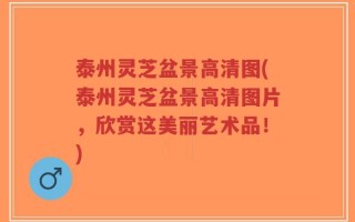 泰州灵芝盆景高清图(泰州灵芝盆景高清图片，欣赏这美丽艺术品！)
