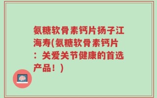 氨糖软骨素钙片扬子江海寿(氨糖软骨素钙片：关爱关节健康的首选产品！)