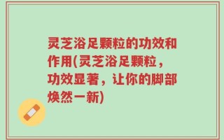 灵芝浴足颗粒的功效和作用(灵芝浴足颗粒，功效显著，让你的脚部焕然一新)