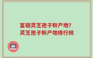 富硒灵芝孢子粉产地？灵芝孢子粉产地排行榜