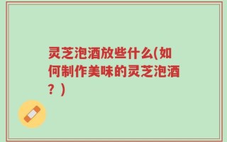 灵芝泡酒放些什么(如何制作美味的灵芝泡酒？)
