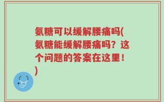 氨糖可以缓解腰痛吗(氨糖能缓解腰痛吗？这个问题的答案在这里！)
