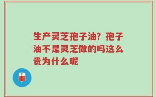 生产灵芝孢子油？孢子油不是灵芝做的吗这么贵为什么呢