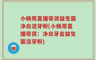 小杨哥直播带货益生菌净白洁牙粉(小杨哥直播带货：净白牙齿益生菌洁牙粉)