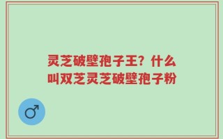 灵芝破壁孢子王？什么叫双芝灵芝破壁孢子粉