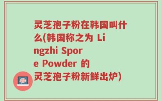 灵芝孢子粉在韩国叫什么(韩国称之为 Lingzhi Spore Powder 的灵芝孢子粉新鲜出炉)