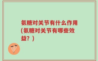 氨糖对关节有什么作用(氨糖对关节有哪些效益？)