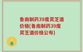 鲁南制药39度灵芝酒价格(鲁南制药39度灵芝酒价格公布)