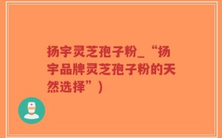 扬宇灵芝孢子粉_“扬宇品牌灵芝孢子粉的天然选择”)