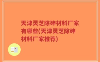 天津灵芝除砷材料厂家有哪些(天津灵芝除砷材料厂家推荐)
